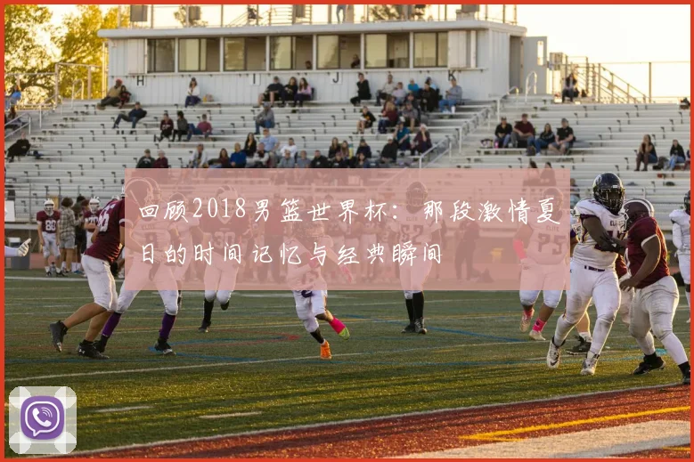 回顾2018男篮世界杯：那段激情夏日的时间记忆与经典瞬间