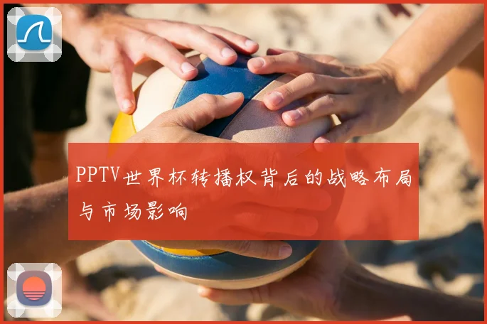 PPTV世界杯转播权背后的战略布局与市场影响
