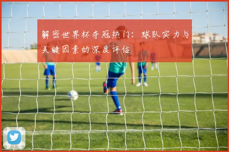 解密世界杯夺冠热门：球队实力与关键因素的深度评估