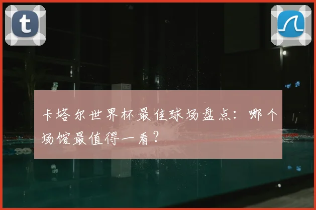 卡塔尔世界杯最佳球场盘点：哪个场馆最值得一看？