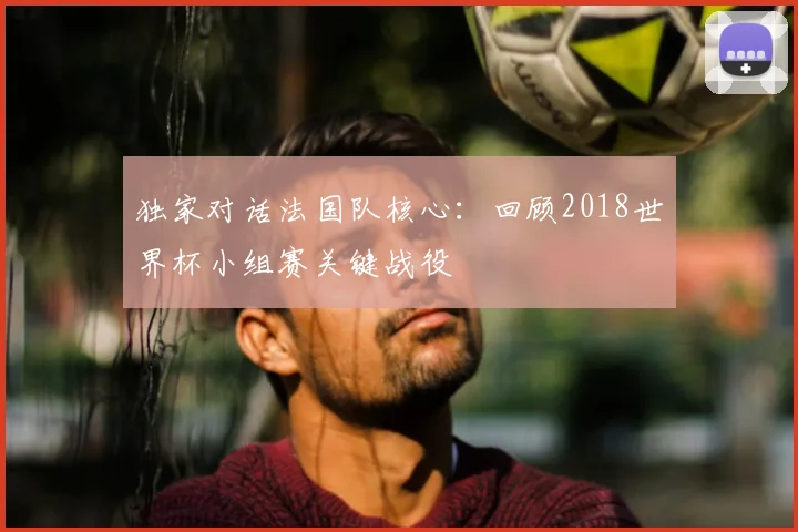 独家对话法国队核心:回顾2018世界杯小组赛关键战役