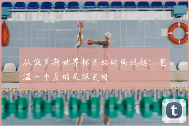 从俄罗斯世界杯开始时间说起:重温一个月的足球史诗
