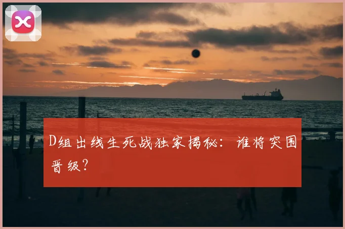 D组出线生死战独家揭秘：谁将突围晋级？