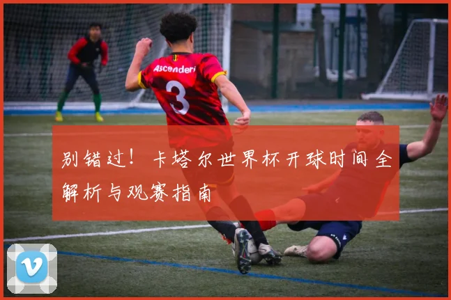 别错过!卡塔尔世界杯开球时间全解析与观赛指南