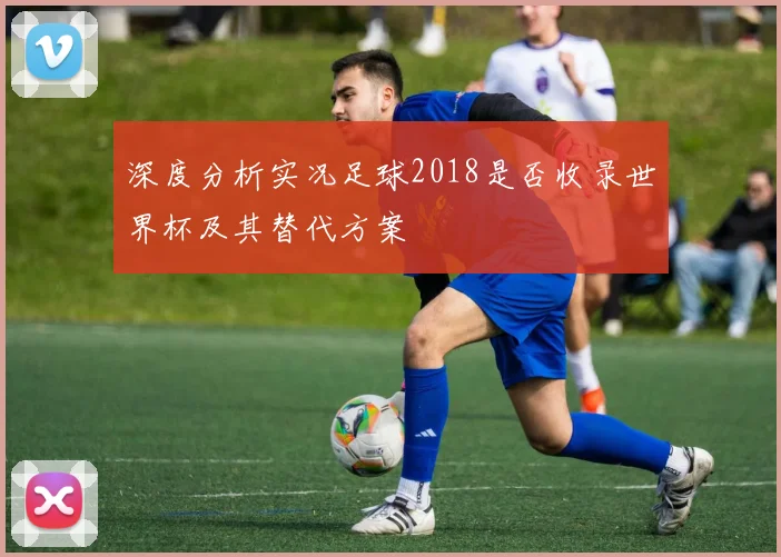深度分析实况足球2018是否收录世界杯及其替代方案