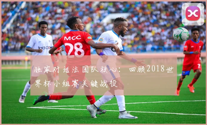 独家对话法国队核心:回顾2018世界杯小组赛关键战役