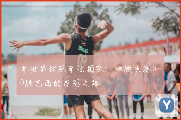 年世界杯冠军法国队：回顾决赛3-0胜巴西的夺冠之路
