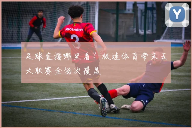 足球直播哪里看？极速体育带来五大联赛全场次覆盖