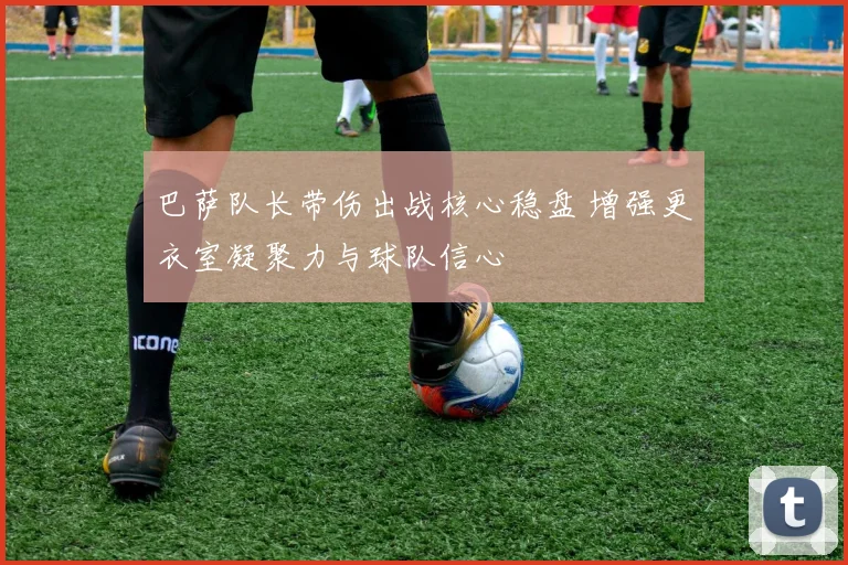 巴萨队长带伤出战核心稳盘 增强更衣室凝聚力与球队信心