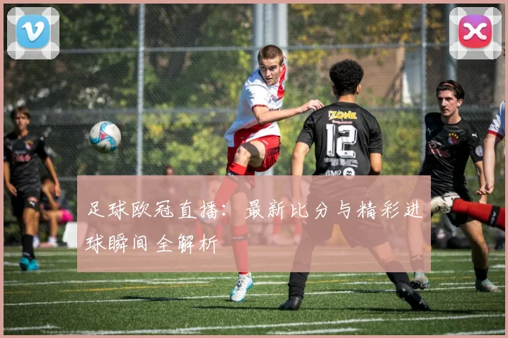 足球欧冠直播：最新比分与精彩进球瞬间全解析