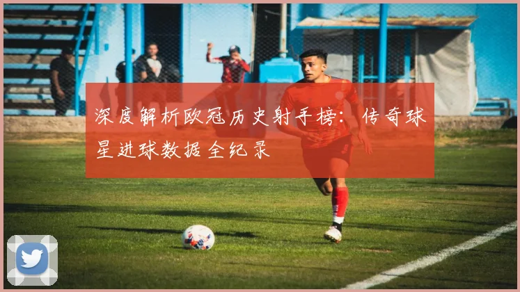 深度解析欧冠历史射手榜：传奇球星进球数据全纪录