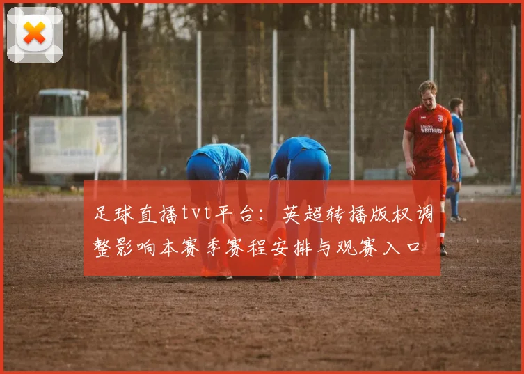 足球直播tvt平台：英超转播版权调整影响本赛季赛程安排与观赛入口