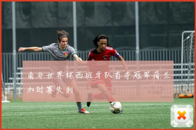 南非世界杯西班牙队首夺冠军荷兰加时赛失利